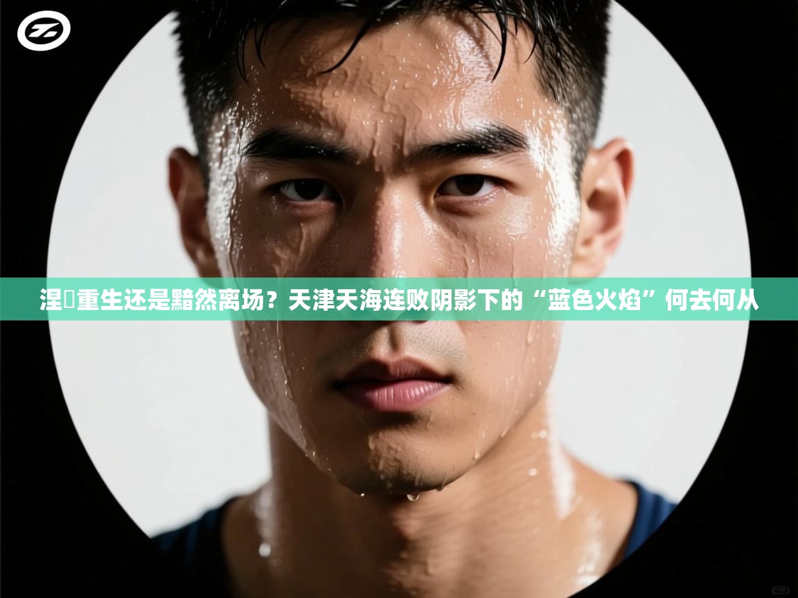 涅槃重生还是黯然离场？天津天海连败阴影下的“蓝色火焰”何去何从  第1张